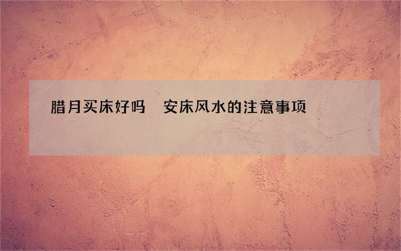 腊月买床好吗 安床风水的注意事项